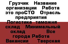 Грузчик › Название организации ­ Работа-это проСТО › Отрасль предприятия ­ Логистика, таможня, склад › Минимальный оклад ­ 15 000 - Все города Работа » Вакансии   . Тверская обл.,Бежецк г.